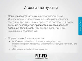 Аналоги и конкуренты
• Прямых аналогов нет даже на европейском рынке.
Индивидуальные программы в онлайн разрабатывают
отдельные тренеры, но сам процесс не поставлен на поток.
Также не существует централизованных площадок для
подобной деятельности (как для тренеров, так и для
начинающих спортсменов)
• Порталы схожей направленности:
 Зарубежные: trainwithmeonline.com, runningahead.com,
onlinefitnesslog.com, fitfix.com.ua (появился после запуска оригинального
Fit-Fix)
 в РФ: trainme.ru, bodybuilding-progress.ru
 