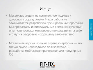 И еще…
• Мы делаем акцент на комплексном подходе к
здоровому образу жизни. Наша работа не
заканчивается разработкой тренировочных программ.
Мы предлагаем индивидуальные диеты, консультации
опытного тренера, мотивируем пользователя на всём
его пути к здоровью и хорошему самочувствию
• Мобильная версия Fit-Fix на экране смартфона — это
только самое необходимое пользователю. В
разработке мобильные приложения для популярных
ОС
 