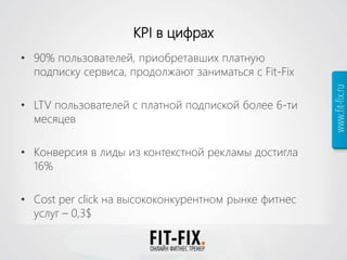KPI в цифрах
• 90% пользователей, приобретавших платную
подписку сервиса, продолжают заниматься с Fit-Fix
• LTV пользователей с платной подпиской более 6-ти
месяцев
• Конверсия в лиды из контекстной рекламы достигла
16%
• Cost per click на высококонкурентном рынке фитнес
услуг – 0,3$
 