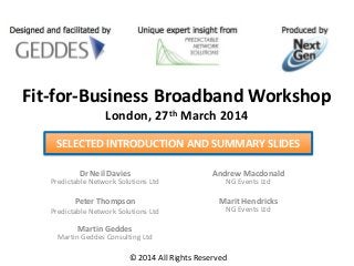 Fit-for-Business Broadband Workshop
London, 27th March 2014
Dr Neil Davies
Predictable Network Solutions Ltd
Peter Thompson
Predictable Network Solutions Ltd
Martin Geddes
Martin Geddes Consulting Ltd
Andrew Macdonald
NG Events Ltd
Marit Hendricks
NG Events Ltd
© 2014 All Rights Reserved
SELECTED INTRODUCTION AND SUMMARY SLIDES
 