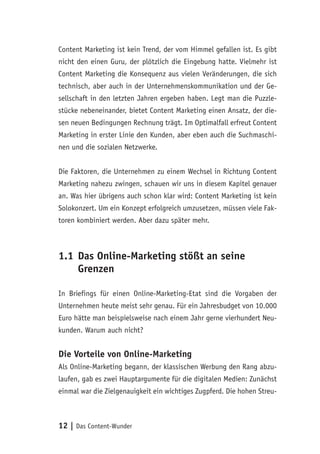 12 | Das Content-Wunder
Content Marketing ist kein Trend, der vom Himmel gefallen ist. Es gibt
nicht den einen Guru, der plötzlich die Eingebung hatte. Vielmehr ist
Content Marketing die Konsequenz aus vielen Veränderungen, die sich
technisch, aber auch in der Unternehmenskommunikation und der Ge-
sellschaft in den letzten Jahren ergeben haben. Legt man die Puzzle-
stücke nebeneinander, bietet Content Marketing einen Ansatz, der die-
sen neuen Bedingungen Rechnung trägt. Im Optimalfall erfreut Content
Marketing in erster Linie den Kunden, aber eben auch die Suchmaschi-
nen und die sozialen Netzwerke.
Die Faktoren, die Unternehmen zu einem Wechsel in Richtung Content
Marketing nahezu zwingen, schauen wir uns in diesem Kapitel genauer
an. Was hier übrigens auch schon klar wird: Content Marketing ist kein
Solokonzert. Um ein Konzept erfolgreich umzusetzen, müssen viele Fak-
toren kombiniert werden. Aber dazu später mehr.
1.1	Das Online-Marketing stößt an seine
Grenzen
In Briefings für einen Online-Marketing-Etat sind die Vorgaben der
Unternehmen heute meist sehr genau. Für ein Jahresbudget von 10.000
Euro hätte man beispielsweise nach einem Jahr gerne vierhundert Neu-
kunden. Warum auch nicht?
Die Vorteile von Online-Marketing
Als Online-Marketing begann, der klassischen Werbung den Rang abzu-
laufen, gab es zwei Hauptargumente für die digitalen Medien: Zunächst
einmal war die Zielgenauigkeit ein wichtiges Zugpferd. Die hohen Streu-
 
