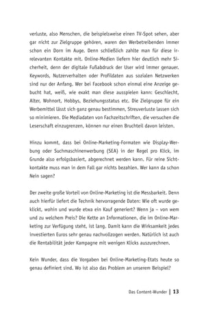 Das Content-Wunder | 13
verluste, also Menschen, die beispielsweise einen TV-Spot sehen, aber
gar nicht zur Zielgruppe gehören, waren den Werbetreibenden immer
schon ein Dorn im Auge. Denn schließlich zahlte man für diese ir-
relevanten Kontakte mit. Online-Medien liefern hier deutlich mehr Si-
cherheit, denn der digitale Fußabdruck der User wird immer genauer.
Keywords, Nutzerverhalten oder Profildaten aus sozialen Netzwerken
sind nur der Anfang. Wer bei Facebook schon einmal eine Anzeige ge-
bucht hat, weiß, wie exakt man diese ausspielen kann: Geschlecht,
Alter, Wohnort, Hobbys, Beziehungsstatus etc. Die Zielgruppe für ein
Werbemittel lässt sich ganz genau bestimmen, Streuverluste lassen sich
so minimieren. Die Mediadaten von Fachzeitschriften, die versuchen die
Leserschaft einzugrenzen, können nur einen Bruchteil davon leisten.
Hinzu kommt, dass bei Online-Marketing-Formaten wie Display-Wer-
bung oder Suchmaschinenwerbung (SEA) in der Regel pro Klick, im
Grunde also erfolgsbasiert, abgerechnet werden kann. Für reine Sicht-
kontakte muss man in dem Fall gar nichts bezahlen. Wer kann da schon
Nein sagen?
Der zweite große Vorteil von Online-Marketing ist die Messbarkeit. Denn
auch hierfür liefert die Technik hervorragende Daten: Wie oft wurde ge-
klickt, wohin und wurde etwa ein Kauf generiert? Wenn ja – von wem
und zu welchem Preis? Die Kette an Informationen, die im Online-Mar-
keting zur Verfügung steht, ist lang. Damit kann die Wirksamkeit jedes
investierten Euros sehr genau nachvollzogen werden. Natürlich ist auch
die Rentabilität jeder Kampagne mit wenigen Klicks auszurechnen.
Kein Wunder, dass die Vorgaben bei Online-Marketing-Etats heute so
genau definiert sind. Wo ist also das Problem an unserem Beispiel?
 
