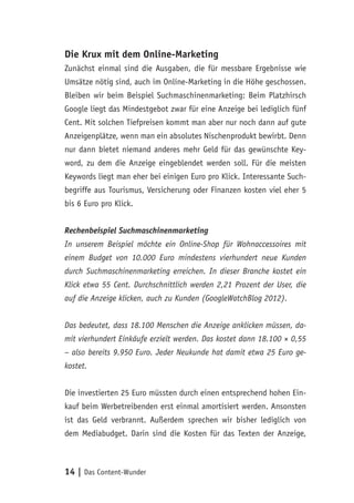 14 | Das Content-Wunder
Die Krux mit dem Online-Marketing
Zunächst einmal sind die Ausgaben, die für messbare Ergebnisse wie
Umsätze nötig sind, auch im Online-Marketing in die Höhe geschossen.
Bleiben wir beim Beispiel Suchmaschinenmarketing: Beim Platzhirsch
Google liegt das Mindestgebot zwar für eine Anzeige bei lediglich fünf
Cent. Mit solchen Tiefpreisen kommt man aber nur noch dann auf gute
Anzeigenplätze, wenn man ein absolutes Nischenprodukt bewirbt. Denn
nur dann bietet niemand anderes mehr Geld für das gewünschte Key-
word, zu dem die Anzeige eingeblendet werden soll. Für die meisten
Keywords liegt man eher bei einigen Euro pro Klick. Interessante Such-
begriffe aus Tourismus, Versicherung oder Finanzen kosten viel eher 5
bis 6 Euro pro Klick.
Rechenbeispiel Suchmaschinenmarketing
In unserem Beispiel möchte ein Online-Shop für Wohnaccessoires mit
einem Budget von 10.000 Euro mindestens vierhundert neue Kunden
durch Suchmaschinenmarketing erreichen. In dieser Branche kostet ein
Klick etwa 55 Cent. Durchschnittlich werden 2,21 Prozent der User, die
auf die Anzeige klicken, auch zu Kunden (GoogleWatchBlog 2012).
Das bedeutet, dass 18.100 Menschen die Anzeige anklicken müssen, da-
mit vierhundert Einkäufe erzielt werden. Das kostet dann 18.100 × 0,55
– also bereits 9.950 Euro. Jeder Neukunde hat damit etwa 25 Euro ge-
kostet.
Die investierten 25 Euro müssten durch einen entsprechend hohen Ein-
kauf beim Werbetreibenden erst einmal amortisiert werden. Ansonsten
ist das Geld verbrannt. Außerdem sprechen wir bisher lediglich von
dem Mediabudget. Darin sind die Kosten für das Texten der Anzeige,
 