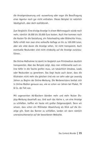 Das Content-Wunder | 15
die Anzeigensteuerung und -auswertung oder sogar die Beauftragung
einer Agentur noch gar nicht enthalten. Dieses Beispiel ist natürlich
idealtypisch, aber doch realitätsnah.
Zum Vergleich: Eine einzige Anzeige in einem Wohnmagazin würde noch
mehr, nämlich 18.000 bis 20.000 Euro kosten. Auch hier kommen noch
die Kosten für die Gestaltung, ein Fotoshooting oder Bildrechte hinzu.
Dafür erhält man zwar eine verkaufte Auflage an bis zu 100.000 Leser,
aber wie viele davon die Anzeige sehen, ist nicht transparent. Auch
eventuelle Neukunden sind nicht eindeutig auf die Anzeige zurückzu-
führen.
Die Online-Maßnahme ist damit im Vergleich zum Printmedium deutlich
transparenter. Aber das Beispiel zeigt, dass man mittlerweile auch on-
line tiefer in die Tasche greifen muss, um tatsächlich Umsätze, Leads
oder Neukunden zu generieren. Das liegt heute auch daran, dass die
Klickraten nicht mehr die gleichen sind wie vor zehn oder gar zwanzig
Jahren zu Beginn der Online-Werbung. Die Werberesistenz breitet sich
in Online-Medien genauso aus, wie es schon vor Jahren bei Plakat, TV
& Co. der Fall war.
Mit sogenannten Ad-Blockern blenden mehr und mehr Nutzer Dis-
play-Werbung dauerhaft aus. Und auch das kleine x, um eine Anzeige
zu schließen, treffen wir heute mit großer Zielgenauigkeit. Denn wir
wissen, dass schon ein Millimeter Abweichung als Klick auf die An-
zeige gilt. Statt das Banner zu schließen, landen wir dann nämlich
unerwünschterweise auf der beworbenen Webseite.
 