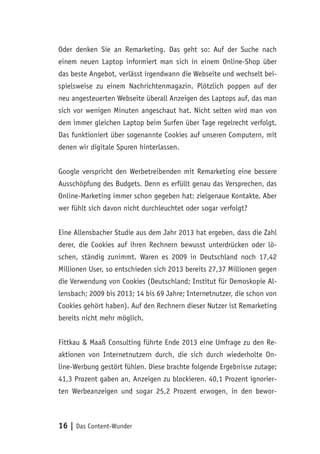 16 | Das Content-Wunder
Oder denken Sie an Remarketing. Das geht so: Auf der Suche nach
einem neuen Laptop informiert man sich in einem Online-Shop über
das beste Angebot, verlässt irgendwann die Webseite und wechselt bei-
spielsweise zu einem Nachrichtenmagazin. Plötzlich poppen auf der
neu angesteuerten Webseite überall Anzeigen des Laptops auf, das man
sich vor wenigen Minuten angeschaut hat. Nicht selten wird man von
dem immer gleichen Laptop beim Surfen über Tage regelrecht verfolgt.
Das funktioniert über sogenannte Cookies auf unseren Computern, mit
denen wir digitale Spuren hinterlassen.
Google verspricht den Werbetreibenden mit Remarketing eine bessere
Ausschöpfung des Budgets. Denn es erfüllt genau das Versprechen, das
Online-Marketing immer schon gegeben hat: zielgenaue Kontakte. Aber
wer fühlt sich davon nicht durchleuchtet oder sogar verfolgt?
Eine Allensbacher Studie aus dem Jahr 2013 hat ergeben, dass die Zahl
derer, die Cookies auf ihren Rechnern bewusst unterdrücken oder lö-
schen, ständig zunimmt. Waren es 2009 in Deutschland noch 17,42
Millionen User, so entschieden sich 2013 bereits 27,37 Millionen gegen
die Verwendung von Cookies (Deutschland; Institut für Demoskopie Al-
lensbach; 2009 bis 2013; 14 bis 69 Jahre; Internetnutzer, die schon von
Cookies gehört haben). Auf den Rechnern dieser Nutzer ist Remarketing
bereits nicht mehr möglich.
Fittkau & Maaß Consulting führte Ende 2013 eine Umfrage zu den Re-
aktionen von Internetnutzern durch, die sich durch wiederholte On-
line-Werbung gestört fühlen. Diese brachte folgende Ergebnisse zutage:
41,3 Prozent gaben an, Anzeigen zu blockieren. 40,1 Prozent ignorier-
ten Werbeanzeigen und sogar 25,2 Prozent erwogen, in den bewor-
 