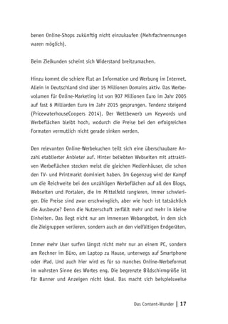 Das Content-Wunder | 17
benen Online-Shops zukünftig nicht einzukaufen (Mehrfachnennungen
waren möglich).
Beim Zielkunden scheint sich Widerstand breitzumachen.
Hinzu kommt die schiere Flut an Information und Werbung im Internet.
Allein in Deutschland sind über 15 Millionen Domains aktiv. Das Werbe-
volumen für Online-Marketing ist von 907 Millionen Euro im Jahr 2005
auf fast 6 Milliarden Euro im Jahr 2015 gesprungen. Tendenz steigend
(PricewaterhouseCoopers 2014). Der Wettbewerb um Keywords und
Werbeflächen bleibt hoch, wodurch die Preise bei den erfolgreichen
Formaten vermutlich nicht gerade sinken werden.
Den relevanten Online-Werbekuchen teilt sich eine überschaubare An-
zahl etablierter Anbieter auf. Hinter beliebten Webseiten mit attrakti-
ven Werbeflächen stecken meist die gleichen Medienhäuser, die schon
den TV- und Printmarkt dominiert haben. Im Gegenzug wird der Kampf
um die Reichweite bei den unzähligen Werbeflächen auf all den Blogs,
Webseiten und Portalen, die im Mittelfeld rangieren, immer schwieri-
ger. Die Preise sind zwar erschwinglich, aber wie hoch ist tatsächlich
die Ausbeute? Denn die Nutzerschaft zerfällt mehr und mehr in kleine
Einheiten. Das liegt nicht nur am immensen Webangebot, in dem sich
die Zielgruppen verlieren, sondern auch an den vielfältigen Endgeräten.
Immer mehr User surfen längst nicht mehr nur an einem PC, sondern
am Rechner im Büro, am Laptop zu Hause, unterwegs auf Smartphone
oder iPad. Und auch hier wird es für so manches Online-Werbeformat
im wahrsten Sinne des Wortes eng. Die begrenzte Bildschirmgröße ist
für Banner und Anzeigen nicht ideal. Das macht sich beispielsweise
 
