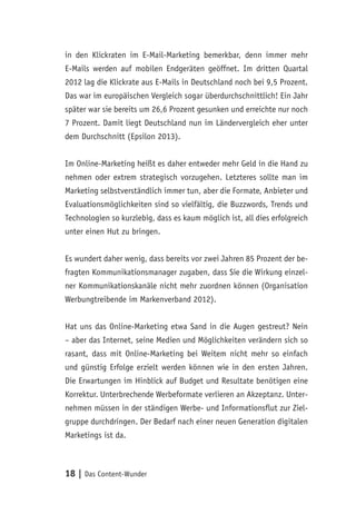 18 | Das Content-Wunder
in den Klickraten im E-Mail-Marketing bemerkbar, denn immer mehr
E-Mails werden auf mobilen Endgeräten geöffnet. Im dritten Quartal
2012 lag die Klickrate aus E-Mails in Deutschland noch bei 9,5 Prozent.
Das war im europäischen Vergleich sogar überdurchschnittlich! Ein Jahr
später war sie bereits um 26,6 Prozent gesunken und erreichte nur noch
7 Prozent. Damit liegt Deutschland nun im Ländervergleich eher unter
dem Durchschnitt (Epsilon 2013).
Im Online-Marketing heißt es daher entweder mehr Geld in die Hand zu
nehmen oder extrem strategisch vorzugehen. Letzteres sollte man im
Marketing selbstverständlich immer tun, aber die Formate, Anbieter und
Evaluationsmöglichkeiten sind so vielfältig, die Buzzwords, Trends und
Technologien so kurzlebig, dass es kaum möglich ist, all dies erfolgreich
unter einen Hut zu bringen.
Es wundert daher wenig, dass bereits vor zwei Jahren 85 Prozent der be-
fragten Kommunikationsmanager zugaben, dass Sie die Wirkung einzel-
ner Kommunikationskanäle nicht mehr zuordnen können (Organisation
Werbungtreibende im Markenverband 2012).
Hat uns das Online-Marketing etwa Sand in die Augen gestreut? Nein
– aber das Internet, seine Medien und Möglichkeiten verändern sich so
rasant, dass mit Online-Marketing bei Weitem nicht mehr so einfach
und günstig Erfolge erzielt werden können wie in den ersten Jahren.
Die Erwartungen im Hinblick auf Budget und Resultate benötigen eine
Korrektur. Unterbrechende Werbeformate verlieren an Akzeptanz. Unter-
nehmen müssen in der ständigen Werbe- und Informationsflut zur Ziel-
gruppe durchdringen. Der Bedarf nach einer neuen Generation digitalen
Marketings ist da.
 