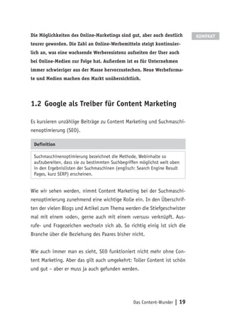 Das Content-Wunder | 19
Die Möglichkeiten des Online-Marketings sind gut, aber auch deutlich
teurer geworden. Die Zahl an Online-Werbemitteln steigt kontinuier-
lich an, was eine wachsende Werberesistenz aufseiten der User auch
bei Online-Medien zur Folge hat. Außerdem ist es für Unternehmen
immer schwieriger aus der Masse hervorzustechen. Neue Werbeforma-
te und Medien machen den Markt unübersichtlich.
1.2	Google als Treiber für Content Marketing
Es kursieren unzählige Beiträge zu Content Marketing und Suchmaschi-
nenoptimierung (SEO).
Definition
Suchmaschinenoptimierung bezeichnet die Methode, Webinhalte so
aufzubereiten, dass sie zu bestimmten Suchbegriffen möglichst weit oben
in den Ergebnislisten der Suchmaschinen (englisch: Search Engine Result
Pages, kurz SERP) erscheinen.
Wie wir sehen werden, nimmt Content Marketing bei der Suchmaschi-
nenoptimierung zunehmend eine wichtige Rolle ein. In den Überschrif-
ten der vielen Blogs und Artikel zum Thema werden die Stiefgeschwister
mal mit einem ›oder‹, gerne auch mit einem ›versus‹ verknüpft. Aus-
rufe- und Fragezeichen wechseln sich ab. So richtig einig ist sich die
Branche über die Beziehung des Paares bisher nicht.
Wie auch immer man es sieht, SEO funktioniert nicht mehr ohne Con-
tent Marketing. Aber das gilt auch umgekehrt: Toller Content ist schön
und gut – aber er muss ja auch gefunden werden.
KOMPAKT
 