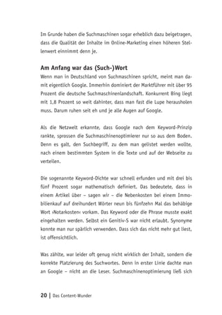 20 | Das Content-Wunder
Im Grunde haben die Suchmaschinen sogar erheblich dazu beigetragen,
dass die Qualität der Inhalte im Online-Marketing einen höheren Stel-
lenwert einnimmt denn je.
Am Anfang war das (Such-)Wort
Wenn man in Deutschland von Suchmaschinen spricht, meint man da-
mit eigentlich Google. Immerhin dominiert der Marktführer mit über 95
Prozent die deutsche Suchmaschinenlandschaft. Konkurrent Bing liegt
mit 1,8 Prozent so weit dahinter, dass man fast die Lupe herausholen
muss. Darum ruhen seit eh und je alle Augen auf Google.
Als die Netzwelt erkannte, dass Google nach dem Keyword-Prinzip
rankte, sprossen die Suchmaschinenoptimierer nur so aus dem Boden.
Denn es galt, den Suchbegriff, zu dem man gelistet werden wollte,
nach einem bestimmten System in die Texte und auf der Webseite zu
verteilen.
Die sogenannte Keyword-Dichte war schnell erfunden und mit drei bis
fünf Prozent sogar mathematisch definiert. Das bedeutete, dass in
einem Artikel über – sagen wir – die Nebenkosten bei einem Immo-
bilienkauf auf dreihundert Wörter neun bis fünfzehn Mal das behäbige
Wort ›Notarkosten‹ vorkam. Das Keyword oder die Phrase musste exakt
eingehalten werden. Selbst ein Genitiv-S war nicht erlaubt. Synonyme
konnte man nur spärlich verwenden. Dass sich das nicht mehr gut liest,
ist offensichtlich.
Was zählte, war leider oft genug nicht wirklich der Inhalt, sondern die
korrekte Platzierung des Suchwortes. Denn in erster Linie dachte man
an Google – nicht an die Leser. Suchmaschinenoptimierung ließ sich
 
