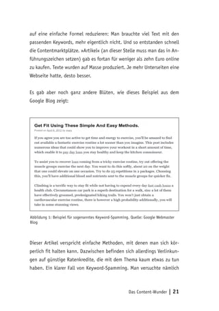 Das Content-Wunder | 21
auf eine einfache Formel reduzieren: Man brauchte viel Text mit den
passenden Keywords, mehr eigentlich nicht. Und so entstanden schnell
die Contentmarktplätze. »Artikel« (an dieser Stelle muss man das in An-
führungszeichen setzen) gab es fortan für weniger als zehn Euro online
zu kaufen. Texte wurden auf Masse produziert. Je mehr Unterseiten eine
Webseite hatte, desto besser.
Es gab aber noch ganz andere Blüten, wie dieses Beispiel aus dem
Google Blog zeigt:
Abbildung 1: Beispiel für sogenanntes Keyword-Spamming. Quelle: Google Webmaster
Blog
Dieser Artikel verspricht einfache Methoden, mit denen man sich kör-
perlich fit halten kann. Dazwischen befinden sich allerdings Verlinkun-
gen auf günstige Ratenkredite, die mit dem Thema kaum etwas zu tun
haben. Ein klarer Fall von Keyword-Spamming. Man versuchte nämlich
 