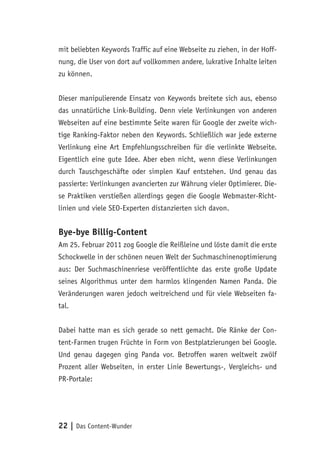 22 | Das Content-Wunder
mit beliebten Keywords Traffic auf eine Webseite zu ziehen, in der Hoff-
nung, die User von dort auf vollkommen andere, lukrative Inhalte leiten
zu können.
Dieser manipulierende Einsatz von Keywords breitete sich aus, ebenso
das unnatürliche Link-Building. Denn viele Verlinkungen von anderen
Webseiten auf eine bestimmte Seite waren für Google der zweite wich-
tige Ranking-Faktor neben den Keywords. Schließlich war jede externe
Verlinkung eine Art Empfehlungsschreiben für die verlinkte Webseite.
Eigentlich eine gute Idee. Aber eben nicht, wenn diese Verlinkungen
durch Tauschgeschäfte oder simplen Kauf entstehen. Und genau das
passierte: Verlinkungen avancierten zur Währung vieler Optimierer. Die-
se Praktiken verstießen allerdings gegen die Google Webmaster-Richt-
linien und viele SEO-Experten distanzierten sich davon.
Bye-bye Billig-Content
Am 25. Februar 2011 zog Google die Reißleine und löste damit die erste
Schockwelle in der schönen neuen Welt der Suchmaschinenoptimierung
aus: Der Suchmaschinenriese veröffentlichte das erste große Update
seines Algorithmus unter dem harmlos klingenden Namen Panda. Die
Veränderungen waren jedoch weitreichend und für viele Webseiten fa-
tal.
Dabei hatte man es sich gerade so nett gemacht. Die Ränke der Con-
tent-Farmen trugen Früchte in Form von Bestplatzierungen bei Google.
Und genau dagegen ging Panda vor. Betroffen waren weltweit zwölf
Prozent aller Webseiten, in erster Linie Bewertungs-, Vergleichs- und
PR-Portale:
 