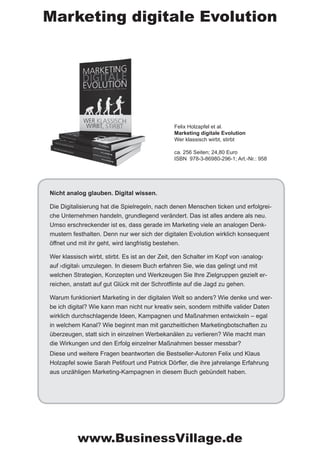 Nicht analog glauben. Digital wissen.
Die Digitalisierung hat die Spielregeln, nach denen Menschen ticken und erfolgrei-
che Unternehmen handeln, grundlegend verändert. Das ist alles andere als neu.
Umso erschreckender ist es, dass gerade im Marketing viele an analogen Denk-
mustern festhalten. Denn nur wer sich der digitalen Evolution wirklich konsequent
öffnet und mit ihr geht, wird langfristig bestehen.
Wer klassisch wirbt, stirbt. Es ist an der Zeit, den Schalter im Kopf von ›analog‹
auf ›digital‹ umzulegen. In diesem Buch erfahren Sie, wie das gelingt und mit
welchen Strategien, Konzepten und Werkzeugen Sie Ihre Zielgruppen gezielt er-
reichen, anstatt auf gut Glück mit der Schrotflinte auf die Jagd zu gehen.
Warum funktioniert Marketing in der digitalen Welt so anders? Wie denke und wer-
be ich digital? Wie kann man nicht nur kreativ sein, sondern mithilfe valider Daten
wirklich durchschlagende Ideen, Kampagnen und Maßnahmen entwickeln – egal
in welchem Kanal? Wie beginnt man mit ganzheitlichen Marketingbotschaften zu
überzeugen, statt sich in einzelnen Werbekanälen zu verlieren? Wie macht man
die Wirkungen und den Erfolg einzelner Maßnahmen besser messbar?
Diese und weitere Fragen beantworten die Bestseller-Autoren Felix und Klaus
Holzapfel sowie Sarah Petifourt und Patrick Dörfler, die ihre jahrelange Erfahrung
aus unzähligen Marketing-Kampagnen in diesem Buch gebündelt haben.
Felix Holzapfel et al.
Marketing digitale Evolution
Wer klassisch wirbt, stirbt
ca. 256 Seiten; 24,80 Euro
ISBN 978-3-86980-296-1; Art.-Nr.: 958
Marketing digitale Evolution
www.BusinessVillage.de
 