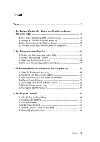 Inhalt | 5
Inhalt
Vorwort ............................................................................................ 7
1.	Das Content-Wunder oder: Warum plötzlich alle von Content
Marketing reden ........................................................................... 11
1.1 Das Online-Marketing stößt an seine Grenzen............................ 12
1.2 Google als Treiber für Content Marketing .................................. 19
1.3 Der Content-Boom: Das Netz hat Hunger .................................. 28
1.4 Content Marketing: Kommunikation auf Augenhöhe.................... 36
2.	Der Brennpunkt verschiebt sich ..................................................... 41
2.1 Interessen bestimmen das soziale Netz .....................................42
2.2 Vergiss dein Produkt – vorerst .................................................46
2.3 Personas: Content für Menschen ..............................................49
2.4 Die Customer Journey: Achtung Tunnelblick! ..............................57
3.	In Siebenmeilenstiefeln zum Content Marketing-Konzept ................ 63
3.1 Ziele für Ihr Content Marketing............................................... 64
3.2 Reise ins Ich: Was kann ich bieten?......................................... 69
3.3 Wettbewerbsanalyse: Was bieten die anderen?........................... 72
3.4 Themenfelder definieren ........................................................ 75
3.5 Blick nach vorn: Wohin mit dem Content? ................................ 81
3.6 Kanäle: Runter von der Insel .................................................. 90
3.7 Kampagne oder Masterplan? ................................................... 99
4. Was ist guter Content? ................................................................ 107
4.1 Ein Ausflug ins Storytelling.................................................. 109
4.2 Textbasierter Content .......................................................... 115
4.3 Visueller Content................................................................ 130
4.4 Interaktiver Content ........................................................... 147
4.5 Mobile Content: Fassen Sie sich kurz ..................................... 157
4.6 Form(at) follows function .................................................... 161
 