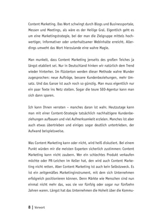 8 | Vorwort
Content Marketing. Das Wort schwingt durch Blogs und Businessportale,
Messen und Meetings, als wäre es der Heilige Gral. Eigentlich geht es
um eine Marketingstrategie, bei der man die Zielgruppe mittels hoch-
wertiger, informativer oder unterhaltsamer Webinhalte erreicht. Aller-
dings umweht das Wort hierzulande eine wahre Magie.
Man munkelt, dass Content Marketing jenseits des großen Teiches ja
längst etabliert sei. Nur in Deutschland hinken wir natürlich dem Trend
wieder hinterher. Im Flüsterton werden dieser Methode wahre Wunder
zugesprochen: neue Aufträge, bessere Kundenbeziehungen, mehr Um-
satz. Und das Ganze ist auch noch so günstig. Man muss eigentlich nur
ein paar Texte ins Netz stellen. Sogar die teure SEO-Agentur kann man
sich dann sparen.
Ich kann Ihnen verraten – manches daran ist wahr. Heutzutage kann
man mit einer Content-Strategie tatsächlich nachhaltigere Kundenbe-
ziehungen aufbauen und viel Aufmerksamkeit erzielen. Manches ist aber
auch etwas übertrieben und einiges sogar deutlich untertrieben, der
Aufwand beispielsweise.
Was Content Marketing kann oder nicht, wird heiß diskutiert. Bei einem
Punkt würden mir die meisten Experten sicherlich zustimmen: Content
Marketing kann nicht zaubern. Wer ein schlechtes Produkt verkaufen
möchte oder PR-Leichen im Keller hat, den wird auch Content Marke-
ting nicht retten. Aber Content Marketing ist auch kein Selbstzweck. Es
ist ein zeitgemäßes Marketinginstrument, mit dem sich Unternehmen
erfolgreich positionieren können. Denn Märkte wie Menschen sind nun
einmal nicht mehr das, was sie vor fünfzig oder sogar nur fünfzehn
Jahren waren. Längst hat das Unternehmen die Hoheit über die Kommu-
 