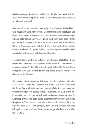 Vorwort | 9
nikation verloren. Stattdessen melden sich die Käufer zu Wort und sind
dabei nicht immer zimperlich. Auch aus dem Marketing-Wald schallt es
so, wie man hineinruft.
Aber wer nichts zu sagen hat oder lediglich ermüdendes Werbe-Blabla,
wird heute kein Echo mehr ernten. Die immer gleichen Plattitüden und
leeren Botschaften sind passé. Von Unternehmen werden heute unge-
schönte Information, wertvolles Wissen und eben auch eine Portion
gute Unterhaltung erwartet. Im Idealfall wirft man noch einen offenen
Umgang, Transparenz und Ehrlichkeit mit in den Zaubertrank namens
Content Marketing. Ein gutes Produkt und eine angemessene Unterneh-
menskultur sollten dabei selbstverständlich sein.
In diesem Buch werden Sie erfahren, was Content Marketing ist und
was es kann. Wie Sie ganz individuell für sich und Ihr Unternehmen zu
einem passenden Content Marketing-Konzept finden. Wie Sie es effektiv
umsetzen, aber auch welche Erfolge Sie damit erzielen können – im
Großen wie im Kleinen.
Sie erhalten einen kompakten Leitfaden, der sie inspirieren will, aber
auch auf den Boden der Tatsachen zurückholt. Das Buch wird Ihnen
die Grundzüge und Methoden von Content Marketing ganz praktisch
vergegenwärtigen. Der Schluss dieses Buches soll Ihr Start in ein wir-
kungsvolles, nachhaltiges und erfolgreiches Content Marketing sein. Im
Gegenzug bringen Sie doch etwas Experimentierfreude mit und gerne
Neugierde auf Ihre Kunden oder solche, die es sein könnten. Eine Por-
tion Mut kann auch nicht schaden, denn um mit Content Marketing
erfolgreich zu sein, müssen Sie mitunter einige alte Denkmuster über
Bord werfen.
 