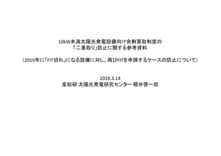 10kW未満太陽光発電設備向け余剰買取制度の
「二重取り」防止に関する参考資料
（2019年に「FIT切れ」になる設備に対し、再びFITを申請するケースの防止について）
2018.3.14
産総研 太陽光発電研究センター 櫻井啓一郎
 