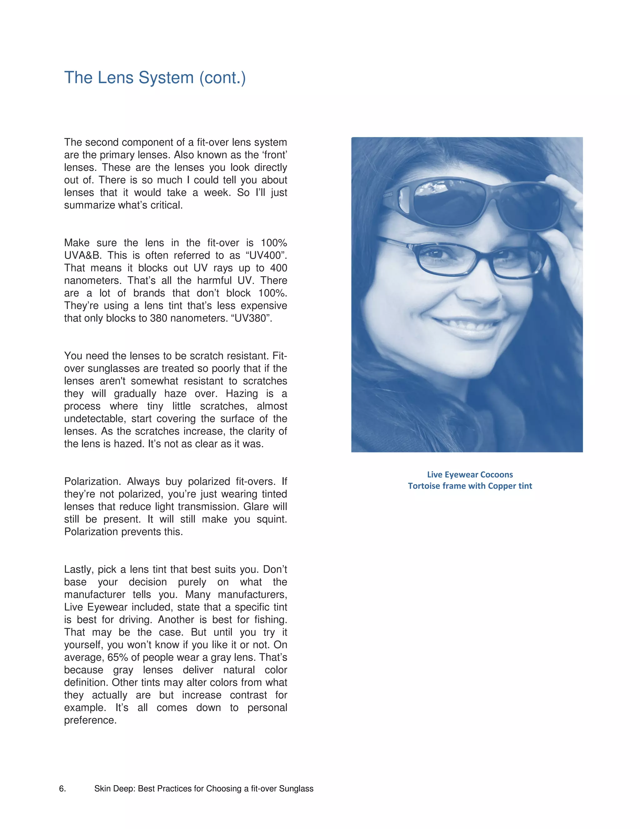 The Lens System (cont.)


 The second component of a fit-over lens system
 are the primary lenses. Also known as the ‘front’
 lenses. These are the lenses you look directly
 out of. There is so much I could tell you about
 lenses that it would take a week. So I’ll just
 summarize what’s critical.


 Make sure the lens in the fit-over is 100%
 UVA&B. This is often referred to as “UV400”.
 That means it blocks out UV rays up to 400
 nanometers. That’s all the harmful UV. There
 are a lot of brands that don’t block 100%.
 They’re using a lens tint that’s less expensive
 that only blocks to 380 nanometers. “UV380”.


 You need the lenses to be scratch resistant. Fit-
 over sunglasses are treated so poorly that if the
 lenses aren't somewhat resistant to scratches
 they will gradually haze over. Hazing is a
 process where tiny little scratches, almost
 undetectable, start covering the surface of the
 lenses. As the scratches increase, the clarity of
 the lens is hazed. It’s not as clear as it was.

                                                                         Live Eyewear Cocoons
 Polarization. Always buy polarized fit-overs. If                   Tortoise frame with Copper tint
 they’re not polarized, you’re just wearing tinted
 lenses that reduce light transmission. Glare will
 still be present. It will still make you squint.
 Polarization prevents this.


 Lastly, pick a lens tint that best suits you. Don’t
 base your decision purely on what the
 manufacturer tells you. Many manufacturers,
 Live Eyewear included, state that a specific tint
 is best for driving. Another is best for fishing.
 That may be the case. But until you try it
 yourself, you won’t know if you like it or not. On
 average, 65% of people wear a gray lens. That’s
 because gray lenses deliver natural color
 definition. Other tints may alter colors from what
 they actually are but increase contrast for
 example. It’s all comes down to personal
 preference.




6.     Skin Deep: Best Practices for Choosing a fit-over Sunglass
 