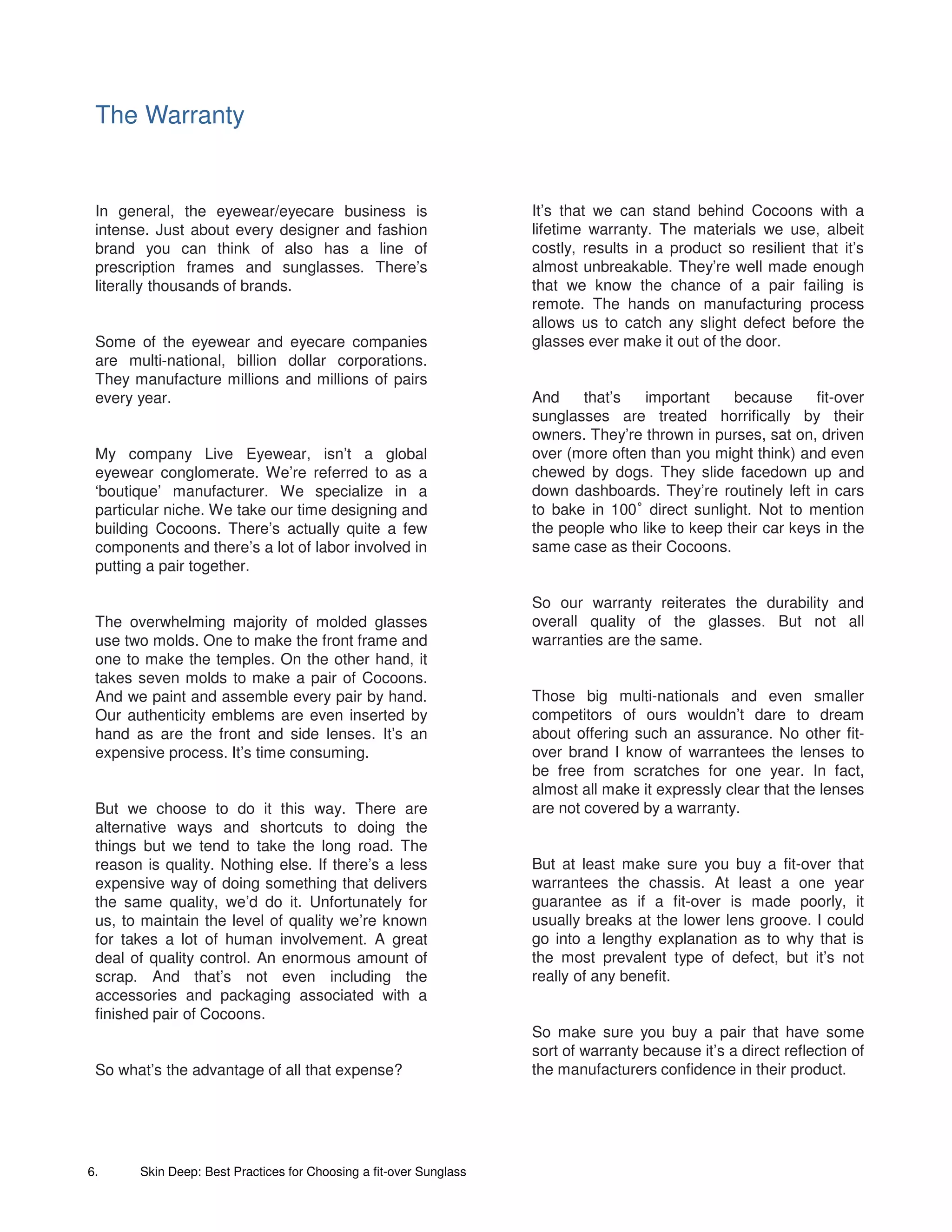 The Warranty


 In general, the eyewear/eyecare business is                        It’s that we can stand behind Cocoons with a
 intense. Just about every designer and fashion                     lifetime warranty. The materials we use, albeit
 brand you can think of also has a line of                          costly, results in a product so resilient that it’s
 prescription frames and sunglasses. There’s                        almost unbreakable. They’re well made enough
 literally thousands of brands.                                     that we know the chance of a pair failing is
                                                                    remote. The hands on manufacturing process
                                                                    allows us to catch any slight defect before the
 Some of the eyewear and eyecare companies                          glasses ever make it out of the door.
 are multi-national, billion dollar corporations.
 They manufacture millions and millions of pairs
 every year.                                                        And    that’s   important    because     fit-over
                                                                    sunglasses are treated horrifically by their
                                                                    owners. They’re thrown in purses, sat on, driven
 My company Live Eyewear, isn’t a global                            over (more often than you might think) and even
 eyewear conglomerate. We’re referred to as a                       chewed by dogs. They slide facedown up and
 ‘boutique’ manufacturer. We specialize in a                        down dashboards. They’re routinely left in cars
 particular niche. We take our time designing and                   to bake in 100 direct sunlight. Not to mention
                                                                                    °
 building Cocoons. There’s actually quite a few                     the people who like to keep their car keys in the
 components and there’s a lot of labor involved in                  same case as their Cocoons.
 putting a pair together.

                                                                    So our warranty reiterates the durability and
 The overwhelming majority of molded glasses                        overall quality of the glasses. But not all
 use two molds. One to make the front frame and                     warranties are the same.
 one to make the temples. On the other hand, it
 takes seven molds to make a pair of Cocoons.
 And we paint and assemble every pair by hand.                      Those big multi-nationals and even smaller
 Our authenticity emblems are even inserted by                      competitors of ours wouldn’t dare to dream
 hand as are the front and side lenses. It’s an                     about offering such an assurance. No other fit-
 expensive process. It’s time consuming.                            over brand I know of warrantees the lenses to
                                                                    be free from scratches for one year. In fact,
                                                                    almost all make it expressly clear that the lenses
 But we choose to do it this way. There are                         are not covered by a warranty.
 alternative ways and shortcuts to doing the
 things but we tend to take the long road. The
 reason is quality. Nothing else. If there’s a less                 But at least make sure you buy a fit-over that
 expensive way of doing something that delivers                     warrantees the chassis. At least a one year
 the same quality, we’d do it. Unfortunately for                    guarantee as if a fit-over is made poorly, it
 us, to maintain the level of quality we’re known                   usually breaks at the lower lens groove. I could
 for takes a lot of human involvement. A great                      go into a lengthy explanation as to why that is
 deal of quality control. An enormous amount of                     the most prevalent type of defect, but it’s not
 scrap. And that’s not even including the                           really of any benefit.
 accessories and packaging associated with a
 finished pair of Cocoons.
                                                                    So make sure you buy a pair that have some
                                                                    sort of warranty because it’s a direct reflection of
 So what’s the advantage of all that expense?                       the manufacturers confidence in their product.




6.     Skin Deep: Best Practices for Choosing a fit-over Sunglass
 