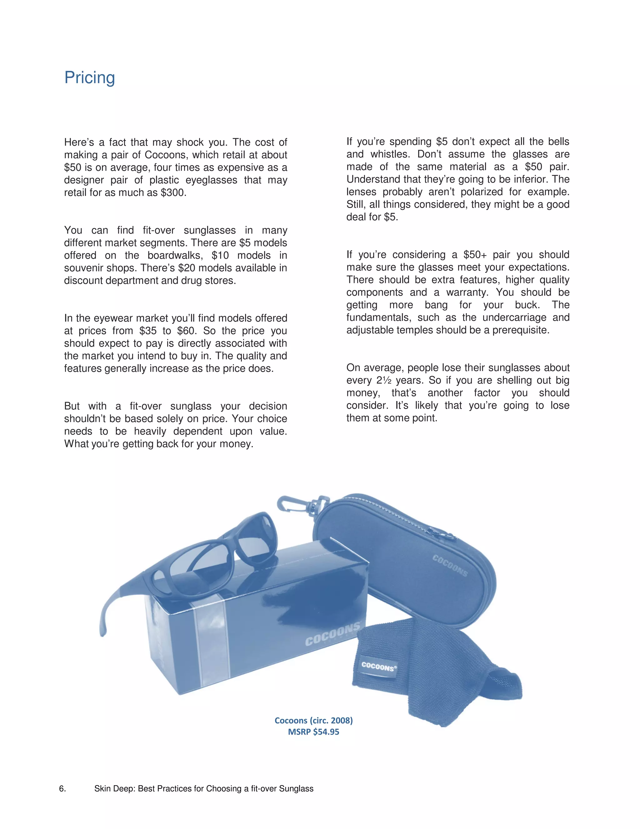 Pricing


 Here’s a fact that may shock you. The cost of                          If you’re spending $5 don’t expect all the bells
 making a pair of Cocoons, which retail at about                        and whistles. Don’t assume the glasses are
 $50 is on average, four times as expensive as a                        made of the same material as a $50 pair.
 designer pair of plastic eyeglasses that may                           Understand that they’re going to be inferior. The
 retail for as much as $300.                                            lenses probably aren’t polarized for example.
                                                                        Still, all things considered, they might be a good
                                                                        deal for $5.
 You can find fit-over sunglasses in many
 different market segments. There are $5 models
 offered on the boardwalks, $10 models in                               If you’re considering a $50+ pair you should
 souvenir shops. There’s $20 models available in                        make sure the glasses meet your expectations.
 discount department and drug stores.                                   There should be extra features, higher quality
                                                                        components and a warranty. You should be
                                                                        getting more bang for your buck. The
 In the eyewear market you’ll find models offered                       fundamentals, such as the undercarriage and
 at prices from $35 to $60. So the price you                            adjustable temples should be a prerequisite.
 should expect to pay is directly associated with
 the market you intend to buy in. The quality and
 features generally increase as the price does.                         On average, people lose their sunglasses about
                                                                        every 2½ years. So if you are shelling out big
                                                                        money, that’s another factor you should
 But with a fit-over sunglass your decision                             consider. It’s likely that you’re going to lose
 shouldn’t be based solely on price. Your choice                        them at some point.
 needs to be heavily dependent upon value.
 What you’re getting back for your money.




                                                      Cocoons (circ. 2008)
                                                         MSRP $54.95




6.     Skin Deep: Best Practices for Choosing a fit-over Sunglass
 