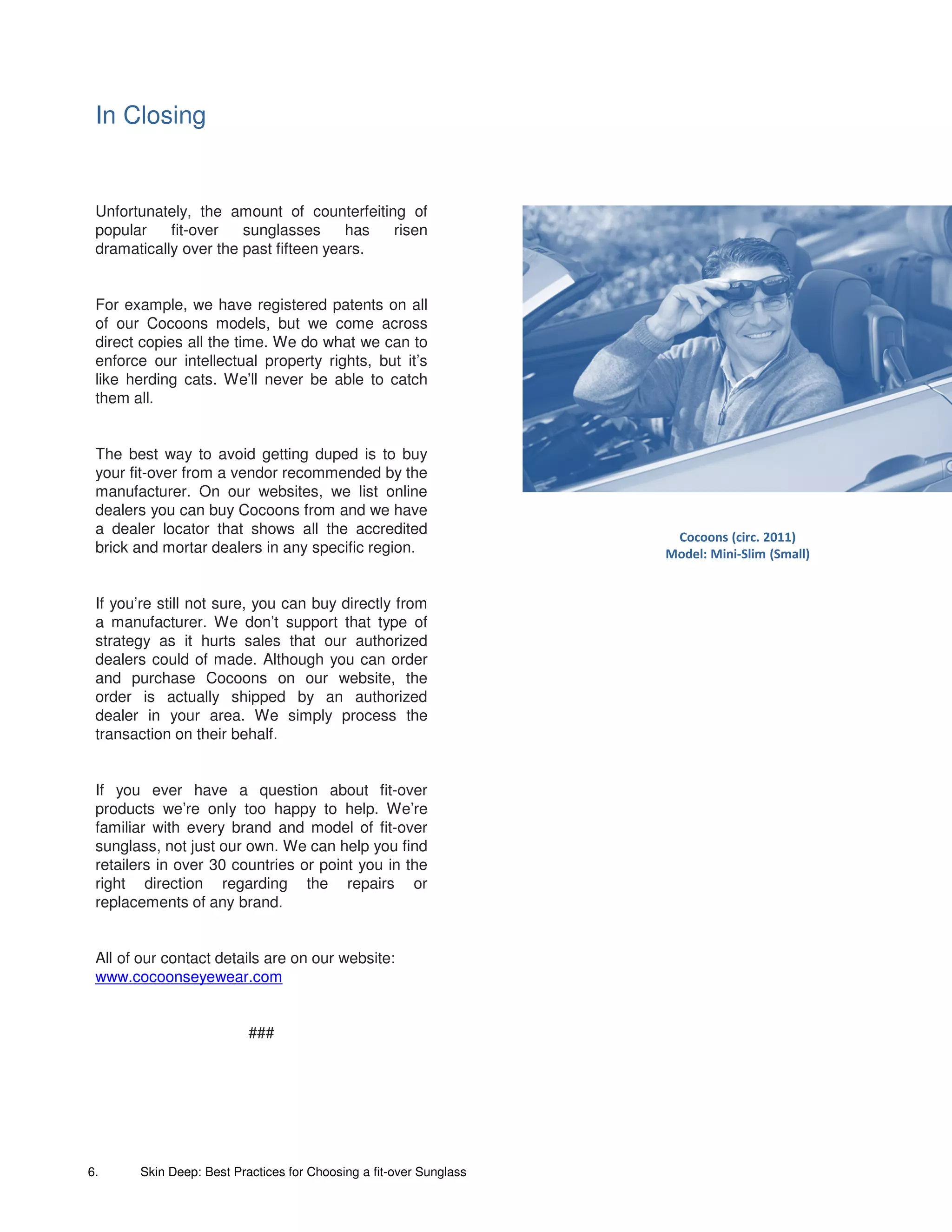 In Closing


 Unfortunately, the amount of counterfeiting of
 popular    fit-over   sunglasses      has risen
 dramatically over the past fifteen years.


 For example, we have registered patents on all
 of our Cocoons models, but we come across
 direct copies all the time. We do what we can to
 enforce our intellectual property rights, but it’s
 like herding cats. We’ll never be able to catch
 them all.


 The best way to avoid getting duped is to buy
 your fit-over from a vendor recommended by the
 manufacturer. On our websites, we list online
 dealers you can buy Cocoons from and we have
 a dealer locator that shows all the accredited                      Cocoons (circ. 2011)
 brick and mortar dealers in any specific region.                   Model: Mini-Slim (Small)


 If you’re still not sure, you can buy directly from
 a manufacturer. We don’t support that type of
 strategy as it hurts sales that our authorized
 dealers could of made. Although you can order
 and purchase Cocoons on our website, the
 order is actually shipped by an authorized
 dealer in your area. We simply process the
 transaction on their behalf.


 If you ever have a question about fit-over
 products we’re only too happy to help. We’re
 familiar with every brand and model of fit-over
 sunglass, not just our own. We can help you find
 retailers in over 30 countries or point you in the
 right direction regarding the repairs or
 replacements of any brand.


 All of our contact details are on our website:
 www.cocoonseyewear.com


                          ###




6.     Skin Deep: Best Practices for Choosing a fit-over Sunglass
 