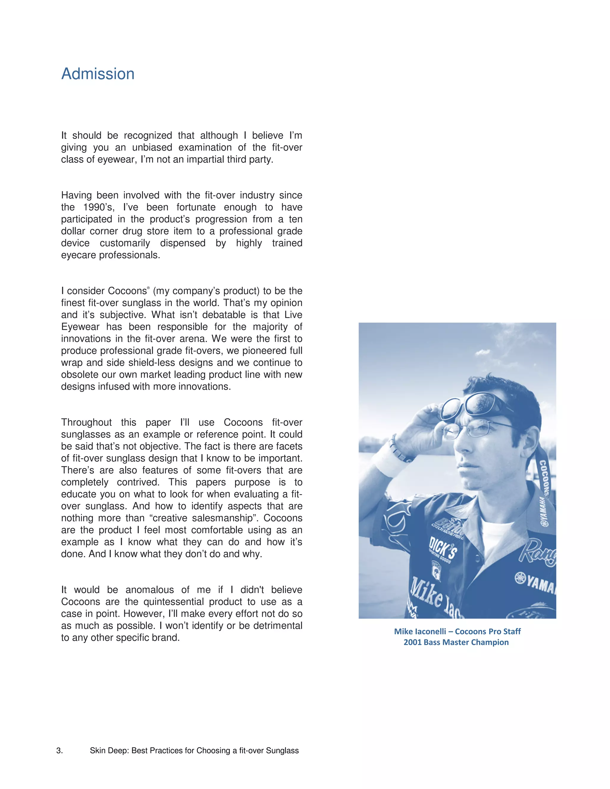 Admission


 It should be recognized that although I believe I’m
 giving you an unbiased examination of the fit-over
 class of eyewear, I’m not an impartial third party.


 Having been involved with the fit-over industry since
 the 1990’s, I’ve been fortunate enough to have
 participated in the product’s progression from a ten
 dollar corner drug store item to a professional grade
 device customarily dispensed by highly trained
 eyecare professionals.


 I consider Cocoons (my company’s product) to be the
                      ®




 finest fit-over sunglass in the world. That’s my opinion
 and it’s subjective. What isn’t debatable is that Live
 Eyewear has been responsible for the majority of
 innovations in the fit-over arena. We were the first to
 produce professional grade fit-overs, we pioneered full
 wrap and side shield-less designs and we continue to
 obsolete our own market leading product line with new
 designs infused with more innovations.


 Throughout this paper I’ll use Cocoons fit-over
 sunglasses as an example or reference point. It could
 be said that’s not objective. The fact is there are facets
 of fit-over sunglass design that I know to be important.
 There’s are also features of some fit-overs that are
 completely contrived. This papers purpose is to
 educate you on what to look for when evaluating a fit-
 over sunglass. And how to identify aspects that are
 nothing more than “creative salesmanship”. Cocoons
 are the product I feel most comfortable using as an
 example as I know what they can do and how it’s
 done. And I know what they don’t do and why.


 It would be anomalous of me if I didn't believe
 Cocoons are the quintessential product to use as a
 case in point. However, I’ll make every effort not do so
 as much as possible. I won’t identify or be detrimental
                                                                    Mike Iaconelli – Cocoons Pro Staff
 to any other specific brand.                                         2001 Bass Master Champion




3.     Skin Deep: Best Practices for Choosing a fit-over Sunglass
 
