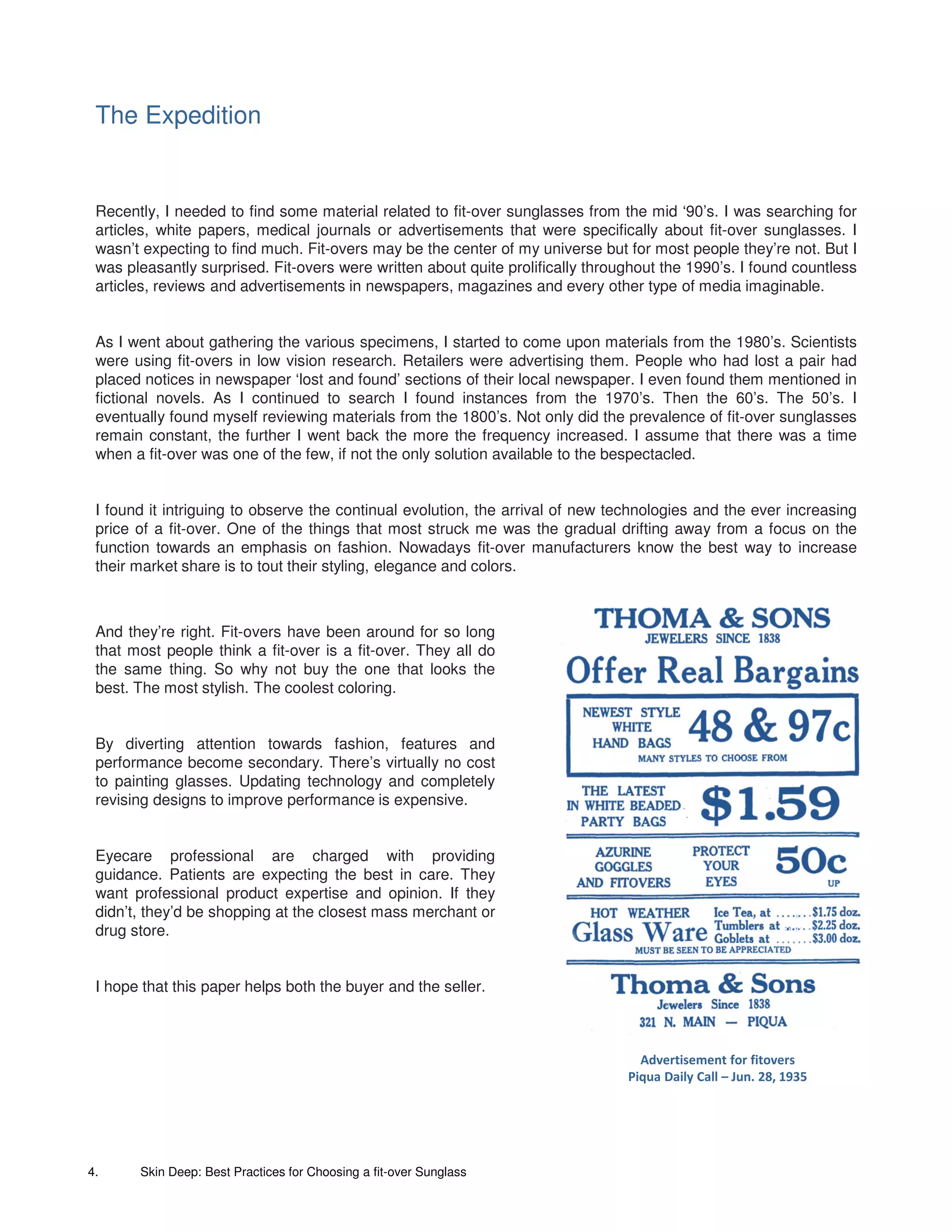 The Expedition


 Recently, I needed to find some material related to fit-over sunglasses from the mid ‘90’s. I was searching for
 articles, white papers, medical journals or advertisements that were specifically about fit-over sunglasses. I
 wasn’t expecting to find much. Fit-overs may be the center of my universe but for most people they’re not. But I
 was pleasantly surprised. Fit-overs were written about quite prolifically throughout the 1990’s. I found countless
 articles, reviews and advertisements in newspapers, magazines and every other type of media imaginable.


 As I went about gathering the various specimens, I started to come upon materials from the 1980’s. Scientists
 were using fit-overs in low vision research. Retailers were advertising them. People who had lost a pair had
 placed notices in newspaper ‘lost and found’ sections of their local newspaper. I even found them mentioned in
 fictional novels. As I continued to search I found instances from the 1970’s. Then the 60’s. The 50’s. I
 eventually found myself reviewing materials from the 1800’s. Not only did the prevalence of fit-over sunglasses
 remain constant, the further I went back the more the frequency increased. I assume that there was a time
 when a fit-over was one of the few, if not the only solution available to the bespectacled.


 I found it intriguing to observe the continual evolution, the arrival of new technologies and the ever increasing
 price of a fit-over. One of the things that most struck me was the gradual drifting away from a focus on the
 function towards an emphasis on fashion. Nowadays fit-over manufacturers know the best way to increase
 their market share is to tout their styling, elegance and colors.



 And they’re right. Fit-overs have been around for so long
 that most people think a fit-over is a fit-over. They all do
 the same thing. So why not buy the one that looks the
 best. The most stylish. The coolest coloring.


 By diverting attention towards fashion, features and
 performance become secondary. There’s virtually no cost
 to painting glasses. Updating technology and completely
 revising designs to improve performance is expensive.


 Eyecare professional are charged with providing
 guidance. Patients are expecting the best in care. They
 want professional product expertise and opinion. If they
 didn’t, they’d be shopping at the closest mass merchant or
 drug store.


 I hope that this paper helps both the buyer and the seller.



                                                                                  Advertisement for fitovers
                                                                                Piqua Daily Call – Jun. 28, 1935




4.     Skin Deep: Best Practices for Choosing a fit-over Sunglass
 