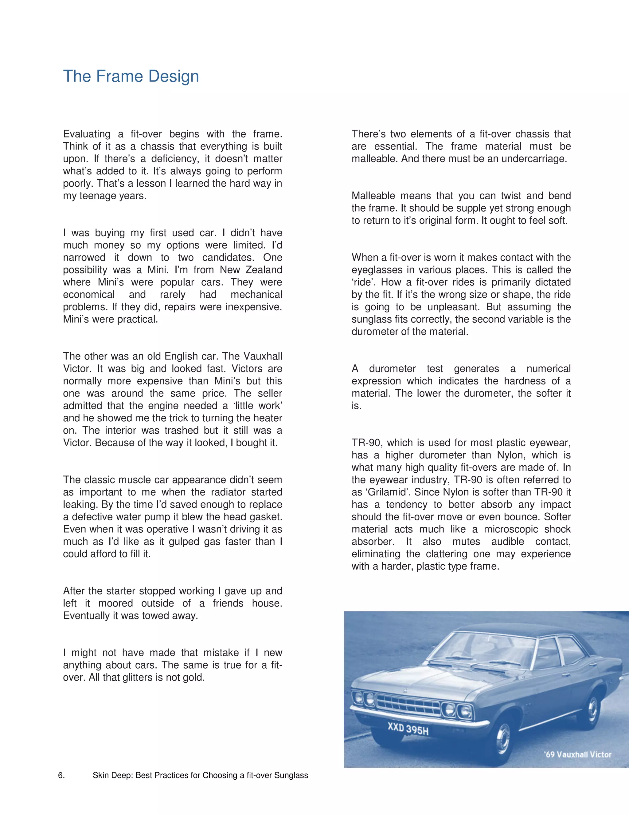 The Frame Design


 Evaluating a fit-over begins with the frame.                       There’s two elements of a fit-over chassis that
 Think of it as a chassis that everything is built                  are essential. The frame material must be
 upon. If there’s a deficiency, it doesn’t matter                   malleable. And there must be an undercarriage.
 what’s added to it. It’s always going to perform
 poorly. That’s a lesson I learned the hard way in
 my teenage years.                                                  Malleable means that you can twist and bend
                                                                    the frame. It should be supple yet strong enough
                                                                    to return to it’s original form. It ought to feel soft.
 I was buying my first used car. I didn’t have
 much money so my options were limited. I’d
 narrowed it down to two candidates. One                            When a fit-over is worn it makes contact with the
 possibility was a Mini. I’m from New Zealand                       eyeglasses in various places. This is called the
 where Mini’s were popular cars. They were                          ‘ride’. How a fit-over rides is primarily dictated
 economical and rarely had mechanical                               by the fit. If it’s the wrong size or shape, the ride
 problems. If they did, repairs were inexpensive.                   is going to be unpleasant. But assuming the
 Mini’s were practical.                                             sunglass fits correctly, the second variable is the
                                                                    durometer of the material.

 The other was an old English car. The Vauxhall
 Victor. It was big and looked fast. Victors are                    A durometer test generates a numerical
 normally more expensive than Mini’s but this                       expression which indicates the hardness of a
 one was around the same price. The seller                          material. The lower the durometer, the softer it
 admitted that the engine needed a ‘little work’                    is.
 and he showed me the trick to turning the heater
 on. The interior was trashed but it still was a
 Victor. Because of the way it looked, I bought it.                 TR-90, which is used for most plastic eyewear,
                                                                    has a higher durometer than Nylon, which is
                                                                    what many high quality fit-overs are made of. In
 The classic muscle car appearance didn’t seem                      the eyewear industry, TR-90 is often referred to
 as important to me when the radiator started                       as ‘Grilamid’. Since Nylon is softer than TR-90 it
 leaking. By the time I’d saved enough to replace                   has a tendency to better absorb any impact
 a defective water pump it blew the head gasket.                    should the fit-over move or even bounce. Softer
 Even when it was operative I wasn’t driving it as                  material acts much like a microscopic shock
 much as I’d like as it gulped gas faster than I                    absorber. It also mutes audible contact,
 could afford to fill it.                                           eliminating the clattering one may experience
                                                                    with a harder, plastic type frame.

 After the starter stopped working I gave up and
 left it moored outside of a friends house.
 Eventually it was towed away.


 I might not have made that mistake if I new
 anything about cars. The same is true for a fit-
 over. All that glitters is not gold.




6.     Skin Deep: Best Practices for Choosing a fit-over Sunglass
 