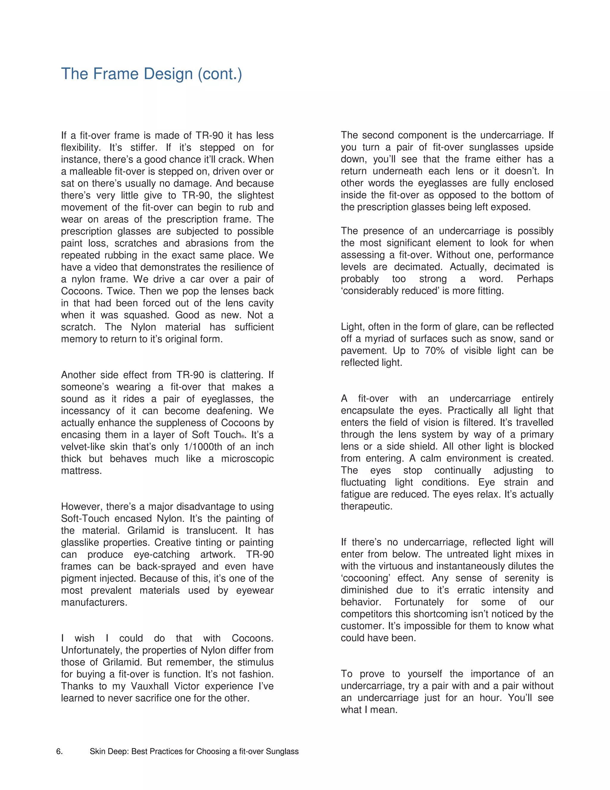 The Frame Design (cont.)


 If a fit-over frame is made of TR-90 it has less                    The second component is the undercarriage. If
 flexibility. It’s stiffer. If it’s stepped on for                   you turn a pair of fit-over sunglasses upside
 instance, there’s a good chance it’ll crack. When                   down, you’ll see that the frame either has a
 a malleable fit-over is stepped on, driven over or                  return underneath each lens or it doesn’t. In
 sat on there’s usually no damage. And because                       other words the eyeglasses are fully enclosed
 there’s very little give to TR-90, the slightest                    inside the fit-over as opposed to the bottom of
 movement of the fit-over can begin to rub and                       the prescription glasses being left exposed.
 wear on areas of the prescription frame. The
 prescription glasses are subjected to possible                      The presence of an undercarriage is possibly
 paint loss, scratches and abrasions from the                        the most significant element to look for when
 repeated rubbing in the exact same place. We                        assessing a fit-over. Without one, performance
 have a video that demonstrates the resilience of                    levels are decimated. Actually, decimated is
 a nylon frame. We drive a car over a pair of                        probably too strong a word. Perhaps
 Cocoons. Twice. Then we pop the lenses back                         ‘considerably reduced’ is more fitting.
 in that had been forced out of the lens cavity
 when it was squashed. Good as new. Not a
 scratch. The Nylon material has sufficient                          Light, often in the form of glare, can be reflected
 memory to return to it’s original form.                             off a myriad of surfaces such as snow, sand or
                                                                     pavement. Up to 70% of visible light can be
                                                                     reflected light.
 Another side effect from TR-90 is clattering. If
 someone’s wearing a fit-over that makes a
 sound as it rides a pair of eyeglasses, the                         A fit-over with an undercarriage entirely
 incessancy of it can become deafening. We                           encapsulate the eyes. Practically all light that
 actually enhance the suppleness of Cocoons by                       enters the field of vision is filtered. It’s travelled
 encasing them in a layer of Soft Touch . It’s a  ®                  through the lens system by way of a primary
 velvet-like skin that’s only 1/1000th of an inch                    lens or a side shield. All other light is blocked
 thick but behaves much like a microscopic                           from entering. A calm environment is created.
 mattress.                                                           The eyes stop continually adjusting to
                                                                     fluctuating light conditions. Eye strain and
                                                                     fatigue are reduced. The eyes relax. It’s actually
 However, there’s a major disadvantage to using                      therapeutic.
 Soft-Touch encased Nylon. It’s the painting of
 the material. Grilamid is translucent. It has
 glasslike properties. Creative tinting or painting                  If there’s no undercarriage, reflected light will
 can produce eye-catching artwork. TR-90                             enter from below. The untreated light mixes in
 frames can be back-sprayed and even have                            with the virtuous and instantaneously dilutes the
 pigment injected. Because of this, it’s one of the                  ‘cocooning’ effect. Any sense of serenity is
 most prevalent materials used by eyewear                            diminished due to it’s erratic intensity and
 manufacturers.                                                      behavior. Fortunately for some of our
                                                                     competitors this shortcoming isn’t noticed by the
                                                                     customer. It’s impossible for them to know what
 I wish I could do that with Cocoons.                                could have been.
 Unfortunately, the properties of Nylon differ from
 those of Grilamid. But remember, the stimulus
 for buying a fit-over is function. It’s not fashion.                To prove to yourself the importance of an
 Thanks to my Vauxhall Victor experience I’ve                        undercarriage, try a pair with and a pair without
 learned to never sacrifice one for the other.                       an undercarriage just for an hour. You’ll see
                                                                     what I mean.



6.      Skin Deep: Best Practices for Choosing a fit-over Sunglass
 