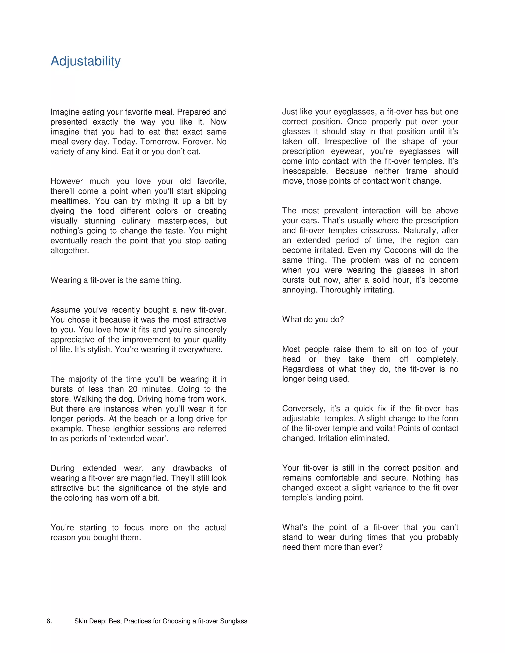 Adjustability


 Imagine eating your favorite meal. Prepared and                     Just like your eyeglasses, a fit-over has but one
 presented exactly the way you like it. Now                          correct position. Once properly put over your
 imagine that you had to eat that exact same                         glasses it should stay in that position until it’s
 meal every day. Today. Tomorrow. Forever. No                        taken off. Irrespective of the shape of your
 variety of any kind. Eat it or you don’t eat.                       prescription eyewear, you’re eyeglasses will
                                                                     come into contact with the fit-over temples. It’s
                                                                     inescapable. Because neither frame should
 However much you love your old favorite,                            move, those points of contact won’t change.
 there’ll come a point when you’ll start skipping
 mealtimes. You can try mixing it up a bit by
 dyeing the food different colors or creating                        The most prevalent interaction will be above
 visually stunning culinary masterpieces, but                        your ears. That’s usually where the prescription
 nothing’s going to change the taste. You might                      and fit-over temples crisscross. Naturally, after
 eventually reach the point that you stop eating                     an extended period of time, the region can
 altogether.                                                         become irritated. Even my Cocoons will do the
                                                                     same thing. The problem was of no concern
                                                                     when you were wearing the glasses in short
 Wearing a fit-over is the same thing.                               bursts but now, after a solid hour, it’s become
                                                                     annoying. Thoroughly irritating.

 Assume you’ve recently bought a new fit-over.
 You chose it because it was the most attractive                     What do you do?
 to you. You love how it fits and you’re sincerely
 appreciative of the improvement to your quality
 of life. It’s stylish. You’re wearing it everywhere.                Most people raise them to sit on top of your
                                                                     head or they take them off completely.
                                                                     Regardless of what they do, the fit-over is no
 The majority of the time you’ll be wearing it in                    longer being used.
 bursts of less than 20 minutes. Going to the
 store. Walking the dog. Driving home from work.
 But there are instances when you’ll wear it for                     Conversely, it’s a quick fix if the fit-over has
 longer periods. At the beach or a long drive for                    adjustable temples. A slight change to the form
 example. These lengthier sessions are referred                      of the fit-over temple and voila! Points of contact
 to as periods of ‘extended wear’.                                   changed. Irritation eliminated.


 During extended wear, any drawbacks of                              Your fit-over is still in the correct position and
 wearing a fit-over are magnified. They’ll still look                remains comfortable and secure. Nothing has
 attractive but the significance of the style and                    changed except a slight variance to the fit-over
 the coloring has worn off a bit.                                    temple’s landing point.


 You’re starting to focus more on the actual                         What’s the point of a fit-over that you can’t
 reason you bought them.                                             stand to wear during times that you probably
                                                                     need them more than ever?




6.      Skin Deep: Best Practices for Choosing a fit-over Sunglass
 