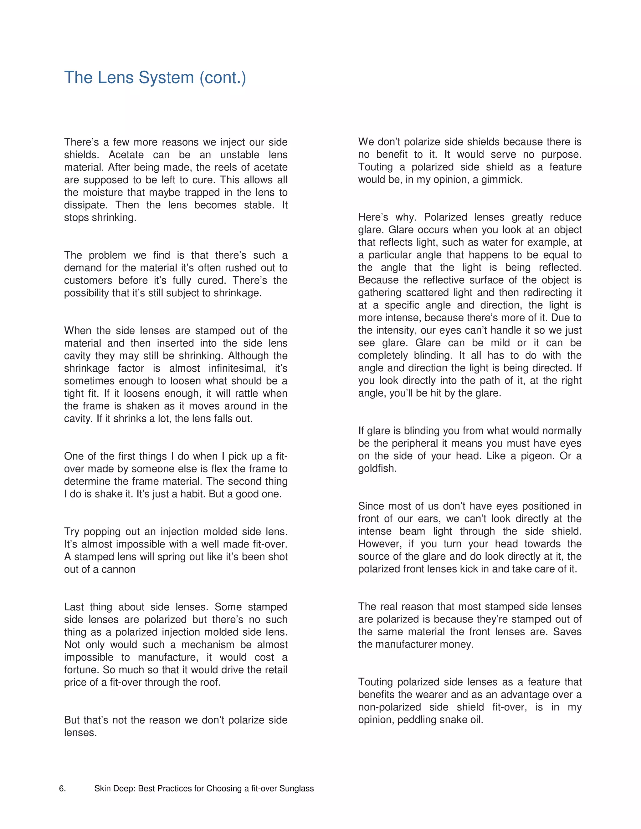 The Lens System (cont.)


 There’s a few more reasons we inject our side                       We don’t polarize side shields because there is
 shields. Acetate can be an unstable lens                            no benefit to it. It would serve no purpose.
 material. After being made, the reels of acetate                    Touting a polarized side shield as a feature
 are supposed to be left to cure. This allows all                    would be, in my opinion, a gimmick.
 the moisture that maybe trapped in the lens to
 dissipate. Then the lens becomes stable. It
 stops shrinking.                                                    Here’s why. Polarized lenses greatly reduce
                                                                     glare. Glare occurs when you look at an object
                                                                     that reflects light, such as water for example, at
 The problem we find is that there’s such a                          a particular angle that happens to be equal to
 demand for the material it’s often rushed out to                    the angle that the light is being reflected.
 customers before it’s fully cured. There’s the                      Because the reflective surface of the object is
 possibility that it’s still subject to shrinkage.                   gathering scattered light and then redirecting it
                                                                     at a specific angle and direction, the light is
                                                                     more intense, because there’s more of it. Due to
 When the side lenses are stamped out of the                         the intensity, our eyes can’t handle it so we just
 material and then inserted into the side lens                       see glare. Glare can be mild or it can be
 cavity they may still be shrinking. Although the                    completely blinding. It all has to do with the
 shrinkage factor is almost infinitesimal, it’s                      angle and direction the light is being directed. If
 sometimes enough to loosen what should be a                         you look directly into the path of it, at the right
 tight fit. If it loosens enough, it will rattle when                angle, you’ll be hit by the glare.
 the frame is shaken as it moves around in the
 cavity. If it shrinks a lot, the lens falls out.
                                                                     If glare is blinding you from what would normally
                                                                     be the peripheral it means you must have eyes
 One of the first things I do when I pick up a fit-                  on the side of your head. Like a pigeon. Or a
 over made by someone else is flex the frame to                      goldfish.
 determine the frame material. The second thing
 I do is shake it. It’s just a habit. But a good one.
                                                                     Since most of us don’t have eyes positioned in
                                                                     front of our ears, we can’t look directly at the
 Try popping out an injection molded side lens.                      intense beam light through the side shield.
 It’s almost impossible with a well made fit-over.                   However, if you turn your head towards the
 A stamped lens will spring out like it’s been shot                  source of the glare and do look directly at it, the
 out of a cannon                                                     polarized front lenses kick in and take care of it.


 Last thing about side lenses. Some stamped                          The real reason that most stamped side lenses
 side lenses are polarized but there’s no such                       are polarized is because they’re stamped out of
 thing as a polarized injection molded side lens.                    the same material the front lenses are. Saves
 Not only would such a mechanism be almost                           the manufacturer money.
 impossible to manufacture, it would cost a
 fortune. So much so that it would drive the retail
 price of a fit-over through the roof.                               Touting polarized side lenses as a feature that
                                                                     benefits the wearer and as an advantage over a
                                                                     non-polarized side shield fit-over, is in my
 But that’s not the reason we don’t polarize side                    opinion, peddling snake oil.
 lenses.




6.      Skin Deep: Best Practices for Choosing a fit-over Sunglass
 