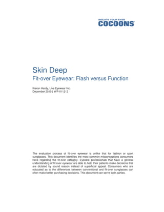 Skin Deep
Fit-over Eyewear: Flash versus Function
Kieran Hardy, Live Eyewear Inc.
December 2010 | WP-011212




The evaluation process of fit-over eyewear is unlike that for fashion or sport
sunglasses. This document identifies the most common misconceptions consumers
have regarding the fit-over category. Eyecare professionals that have a general
understanding of fit-over eyewear are able to help their patients make decisions that
are dictated by sound reason instead of superficial appeal. Consumers who are
educated as to the differences between conventional and fit-over sunglasses can
often make better purchasing decisions. This document can serve both parties.
 