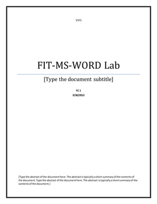 VIPS
FIT-MS-WORD Lab
[Type the document subtitle]
FC 1
9/30/2013
[Type the abstract of the documenthere.The abstractistypicallyashort summaryof the contentsof
the document.Type the abstract of the documenthere.The abstract istypicallyashortsummaryof the
contentsof the document.]
 