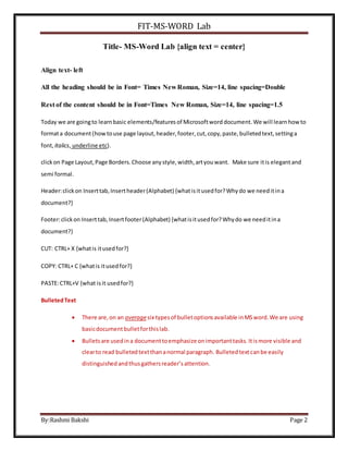 FIT-MS-WORD Lab
By:Rashmi Bakshi Page 2
Title- MS-Word Lab {align text = center}
Align text- left
All the heading should be in Font= Times New Roman, Size=14, line spacing=Double
Rest of the content should be in Font=Times New Roman, Size=14, line spacing=1.5
Today we are goingto learnbasic elements/featuresof Microsoftword document.We will learnhowto
formata document(howtouse page layout, header,footer, cut,copy,paste,bulletedtext,settinga
font, italics, underline etc).
clickon Page Layout,Page Borders.Choose anystyle,width,artyouwant. Make sure itis elegantand
semi formal.
Header:clickon Inserttab,Insertheader(Alphabet) {whatisitusedfor?Whydo we needitina
document?}
Footer:clickon Inserttab,Insertfooter(Alphabet) {whatisitusedfor?Whydo we needitina
document?}
CUT: CTRL+ X {whatis itusedfor?}
COPY: CTRL+ C {whatis itusedfor?}
PASTE:CTRL+V {what isit usedfor?}
BulletedText
 There are,on an averagesix typesof bulletoptionsavailable inMSword.We are using
basicdocumentbulletforthislab.
 Bulletsare usedina documenttoemphasize onimportanttasks.Itismore visible and
clearto read bulletedtextthananormal paragraph. Bulletedtextcanbe easily
distinguishedandthusgathersreader’sattention.
 