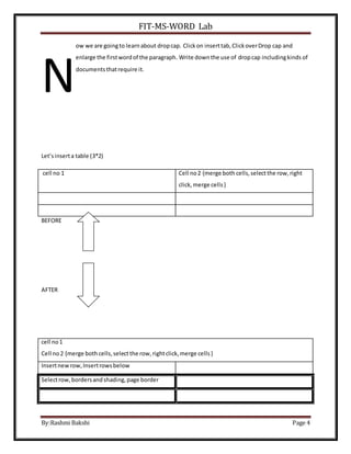 FIT-MS-WORD Lab
By:Rashmi Bakshi Page 4
ow we are goingto learnabout dropcap. Clickon inserttab,ClickoverDrop cap and
enlarge the firstwordof the paragraph. Write downthe use of dropcap includingkinds of
documentsthatrequire it.
Let’sinserta table (3*2)
cell no 1 Cell no2 {merge both cells,selectthe row,right
click,merge cells}
BEFORE
AFTER
N
cell no1
Cell no2 {merge both cells,selectthe row,rightclick,merge cells}
Insertnewrow,Insertrowsbelow
Selectrow,bordersandshading,page border
 
