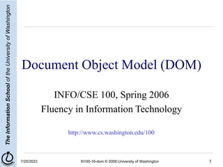 1
The
Information
School
of
the
University
of
Washington
7/25/2023 fit100-16-dom © 2006 University of Washington
Document Object Model (DOM)
INFO/CSE 100, Spring 2006
Fluency in Information Technology
http://www.cs.washington.edu/100
 