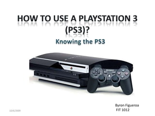 How to use a PlayStation 3 (PS3)? Knowing the PS3 10/6/2009 Byron Figueroa  FIT 1012 