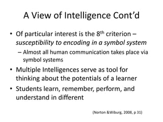 A View of Intelligence Cont’dOf particular interest is the 8th criterion – susceptibility to encoding in a symbol systemAlmost all human communication takes place via symbol systemsMultiple Intelligences serve as tool for thinking about the potentials of a learnerStudents learn, remember, perform, and understand in different(Norton & Wiburg, 2008, p 31)