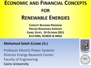 ECONOMIC AND FINANCIAL CONCEPTS
                 FOR
           RENEWABLE ENERGIES
               CAPACITY BUILDING PROGRAM
               PRICING RENEWABLE ENERGIES
              CAIRO, EGYPT, 24 OCTOBER 2011
               EGYPTERA, RCREEE & NREA

Mohamed Salah ELSOBKI (Jr.)
Professor Electric Power Systems
Director Energy Research Center
Faculty of Engineering
Cairo University
 