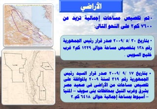 ‫األساػٜ‬
‫• مت زبظٞض ٍغبؽبد إمجبىٞخ رضٝذ ػِ‬
            ‫0067 مٌ2 ػيٚ اىْؾ٘ اىزبىل:‬

‫• ثزبسٝخ 03 /5 /9002 طذس قشاس سئٞظ اجلَٖ٘سٝخ‬
‫سقٌ 831 ثزخظٞض ٍغبؽخ ؽ٘اىل 9221 مٌ2 غشة‬
                             ‫خيٞظ اىغ٘ٝظ .‬


‫• ثزبسٝخ 71 /9 /9002 طذس قشاس اىغٞذ سئٞظ‬
‫اجلَٖ٘سٝخ سقٌ 913 ىغْخ 9002 ثبدل٘افقخ ػيٚ‬
‫زبظٞض ٍغبؽبد ٍِ األساػٚ فٚ طؼٞذ ٍظش‬
‫ثششم ٗغشة اىْٞو دبؾبفظبد ثىن ع٘ٝف – ادلْٞب‬
     ‫– أعٞ٘ؽ دبغبؽخ إمجبىٞخ ؽ٘اىل 8146 مٌ.2‬
 