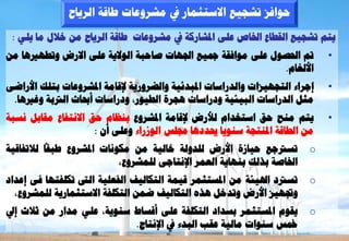 ‫ؽ٘افض رشغٞغ االعزضَبس يف ٍششٗػبد ؿبقخ اىشٝبػ‬
 ‫ٝزٌ رشغٞغ اىقـبع اخلبص ػيٚ ادلشبسمخ يف ٍششٗػبد ؿبقخ اىشٝبػ ٍِ خاله ٍب ٝيٜ :‬
‫مت احلظ٘ه ػيٚ ٍ٘افقخ مجٞغ اجلٖبد طبؽجخ اى٘الٝخ ػيٚ االسع ٗرـٖريٕب ٍِ‬         ‫•‬
                                                              ‫األىغبً.‬
‫إعشاء اىزغٖٞضاد ٗاىذساعبد ادلجذئٞخ ٗاىؼشٗسٝخ إلقبٍخ ادلششٗػبد ثزيل األساػٚ‬   ‫•‬
 ‫ٍضو اىذساعبد اىجٞئٞخ ٗدساعبد ٕغشح اىـٞ٘س، ٗدساعبد أحببس اىرتثخ ٗغريٕب.‬
‫ٝزٌ ٍْؼ ؽق اعزخذاً ىألسع إلقبٍخ ادلششٗع ثْظبً ؽق االّزفبع ٍقبثو ّغجخ‬         ‫•‬
                     ‫ٍِ اىـبقخ ادلْزغخ عْ٘ٝب حيذدٕب رليظ اى٘صساء ٗػيٚ أُ :‬
‫رغرتعغ ؽٞبصح األسع ىيذٗىخ خبىٞخ ٍِ ٍنّ٘بد ادلششٗع ؿجقب ىالرفبقٞخ‬        ‫‪o‬‬
                           ‫اخلبطخ ثزىل ثْٖبٝخ اىؼَش اإلّزبعٚ ىيَششٗع،‬
‫رغرتد اذلٞئخ ٍِ ادلغزضَش قَٞخ اىزنبىٞف اىفؼيٞخ اى رنيفزٖب فٚ إػذاد‬      ‫‪o‬‬
  ‫ٗذبٖٞض األسع ٗرذخو ٕزٓ اىزنبىٞف ػَِ اىزنيفخ االعزضَبسٝخ ىيَششٗع،‬
‫ٝقً٘ ادلغزضَش ثغذاد اىزنيفخ ػيٚ أقغبؽ عْ٘ٝخ، ػيٜ ٍذاس ٍِ صالس إيل‬       ‫‪o‬‬
                            ‫مخظ عْ٘اد ٍبىٞخ ػقت اىجذء يف اإلّزبط.‬
 