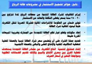 ‫(ربثغ) ؽ٘افض رشغٞغ االعزضَبس يف ٍششٗػبد ؿبقخ اىشٝبػ‬


‫إثشاً ارفبقٞبد ىششاء اىـبقخ ادلْزغخ ٍِ زلـبد اىشٝبػ دلذح ررتاٗػ ثني‬             ‫•‬
                  ‫02 – 52 عْخ ثغؼش ٝغـٚ اىزنيفخ ٗاىؼبئذ ٍِ االعزضَبس‬
‫ر٘فري ػَبُ ٍِ احلنٍ٘خ ىالىزضاٍبد ادلبىٞخ ىيششمخ ادلظشٝخ ىْقو اىنٖشثبء‬           ‫•‬
                                          ‫ؿجقب ىجْ٘د ارفبقٞخ ششاء اىـبقخ.‬

‫إػفبء ٍنّ٘بد ٗقـغ غٞبس ّظٌ اىـبقخ ادلزغذدح ٍِ اجلَبسك ٗػشٝجخ ادلجٞؼبد‬           ‫•‬
                                                         ‫ادلقشسح ػيٖٞب.‬
‫ربذٝذ ػَيخ اىششاء ػيٚ أُ ٝزؼَِ عؼش ششاء اىـبقخ ّغجخ ثبىؼَيخ احمليٞخ‬             ‫•‬
            ‫ىزغـٞخ اىزنبىٞف احمليٞخ ٗاإلّزبط احمليٚ ٗاىجبقٚ ثبىؼَيخ األعْجٞخ.‬
‫إّشبء طْذٗم ىزَْٞخ اّزبط اىنٖشثبء ٍِ ٍظبدس اىـبقخ ادلزغذدح ٝغزٖذف‬               ‫•‬
‫رغـٞخ اىفشم ثني عؼشٛ االّزبط ٗاىجٞغ ٗمزىل رقذٌٝ اىؼَبّبد ادلـي٘ثخ‬
                                     ‫ٍٗ٘اعٖخ اىزغري يف أعؼبس اىظشف.‬
 