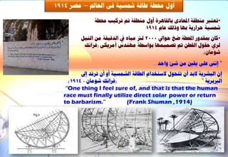 ‫أٗه زلـخ ؿبقخ مشغٞخ فٚ اىؼبمل – ٍظش 4191‬

                 ‫•رؼزرب ٍْـقخ ادلؼبدٙ ثبىقبٕشح أٗه ٍْـقخ مت رشمٞت زلـخ‬
                                    ‫مشغٞخ ؽشاسٝخ ثٖب ٗرىل ػبً 4191‬
          ‫•مبُ دبقذٗس احملـخ ػخ ؽ٘ايل 0002 ىرت ٍٞبٓ يف اىذقٞقخ ٍِ اىْٞو‬
           ‫ىشٛ ؽق٘ه اىقـِ مت رظََٖٞب ث٘اعـخ ٍْٖذط أٍشٝنٚ (فشاّل‬
                                                               ‫شٍ٘بُ).‬
                                           ‫” إّىن ػيٚ ٝقني ٍِ شئ ٗاؽذ...‬
           ‫إُ اىجششٝخ الثذ أُ رزؾ٘ه العزخذاً اىـبقخ اىشَغٞخ أٗ أُ رشرذ إىل‬
     ‫(فشاّل شٍ٘بُ - 4191).‬                                       ‫اىربثشٝخ ”‬
    ‫‪“One thing I feel sure of, and that is that the human‬‬
   ‫‪race must finally utilize direct solar power or return‬‬
   ‫”.‪to barbarism‬‬              ‫)4191, ‪(Frank Shuman‬‬
 