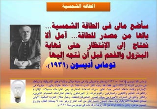 ‫اىـبقخ اىشَغٞخ‬


          ‫عأػغ ٍبىل فٚ اىـبقخ اىشَغٞخ...‬
          ‫ٝبذلب ٍِ ٍظذس ىيـبقخ... آٍو أال‬
          ‫ّٖبٝخ‬      ‫ضلزبط إىل اإلّزظبس ؽ‬
            ‫اىجرتٗه ٗاىفؾٌ قجو أُ ّزغٔ إىٖٞب‬
          ‫رٍ٘بط أدٝغُ٘ (1391).‬
‫توماس ألفا إديسون (7481 – 1391م) مخترع أمريكي ولد في مدينة ميالن بوالية أوهايو األمريكية، ولم يتعلم‬
‫في مدارس الدولة إال ثالثة أشهر فقط، فقد وجده ناظر المدرسة طفال بليدا متخلفا عقليا! وظهرت عبقريته في‬
‫اإلختراع وإقامة مشغله الخاص حيث أظهر سيرته المدهشة كمخترع، ومن اختراعاته مسجالت اإلقتراع‬
‫والتلغراف الطابع والتليفون والميكرفون والفونوغراف أو الجرامافون وأعظم اختراعاته المصباح الكهربي،‬
‫والكثير وأنتج في السنوات األخيرة من حياته الصور المتحركة الناطقة، وعمل خالل الحرب العالمية األولى‬
‫لصالح الحكومة األمريكية، وقد سجل إديسون باسمه أكثر من ألف اختراع وهو عدد ال يصدقه العقل، وتزوج‬
                        ‫إديسون مرتين، وكان له ثالثة أوالد من كل زوجة، وقد مات في نيوجرسي سنة 1391م.‬
 