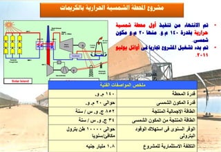 ‫ٍششٗع احملـخ اىشَغٞخ احلشاسٝخ ثبىنشميبد‬

                                                                                                                       ‫مت االّزٖبء ٍِ رْفٞز أٗه زلـخ مشغٞخ‬          ‫•‬
                                                                                                                       ‫ؽشاسٝخ ثقذسح 041 ً.ٗ. ٍْٖب 02 ً.ٗ ٍنُ٘‬
                                          ‫‪Stack Exhaust‬‬
                                         ‫‪100° C‬‬
               ‫‪395° C‬‬
                                                          ‫‪Steam‬‬
                                                          ‫‪540° C, 100bar‬‬


                          ‫‪Solar HX‬‬         ‫‪HRSG‬‬
                                                                                                             ‫‪Air and‬‬                                      ‫مشغٚ.‬
                                                                                                                       ‫مت ثذء رشغٞو ادلششٗع ذببسٝب فٚ أٗائو ٝ٘ىٞ٘‬
                                                                                                             ‫‪vapour‬‬
                                                             ‫‪Steam‬‬

                                                                                                                                                                    ‫•‬
                                                                                       ‫‪G‬‬     ‫‪Cooling‬‬
                                                             ‫‪turbine‬‬                         ‫‪Tower‬‬
                                                                                       ‫~‬


                                                                                                                                                            ‫1102.‬
                                                                                              ‫‪Air‬‬              ‫‪Air‬‬

                                                                           ‫‪Condenser‬‬

 ‫‪Parabolic‬‬       ‫‪295° C‬‬
                 ‫592‬
‫‪Trough Field‬‬
                                ‫‪600° C‬‬



                                                                           ‫‪G‬‬                           ‫‪Electricity‬‬
                                                                           ‫~‬                           ‫‪to the grid‬‬
                                                ‫)‪Gas turbine(s‬‬



   ‫‪Solar Island‬‬
      ‫‪Solar I‬‬                                                  ‫‪CC Island‬‬
                                                                                                         ‫ملخص المىاصفاث الفنيت‬
                                                                                                    ‫041 م. و.‬                                     ‫قدرة المحطة‬
                                                                                           ‫حىالً 02 م. و.‬                                 ‫قذرة المكىن الشمسً‬
                                                                               ‫258 ج. و. س / سنت‬                                       ‫الطاقت اإلجماليت المنتجت‬
                                                                                   ‫43 ج. و. س / سنت‬                           ‫الطاقت المنتجت مه المكىن الشمسً‬
                                                                 ‫حىالً 00001 طه بترول‬                                          ‫الىفر السنىي فً استهالك الىقىد‬
                                                                            ‫مكافئ/سنىيا‬                                                             ‫البترولً‬
                                                                                           ‫. مليار جنيه‬                            ‫التكلفة االستثمارية للمشروع‬
 