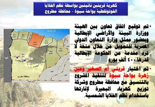 ‫مٖشثخ قشٝزني ّبئٞزني ث٘اعـخ ّظٌ اخلالٝب‬
                       ‫اىف٘ر٘فيـٞخ ث٘اؽخ عٞ٘ح - زلبفظخ ٍـشٗػ‬


                                       ‫• مت ر٘قٞغ ارفبم رؼبُٗ ثني اذلٞئخ‬
                                       ‫ٗٗصاسح اىجٞئخ ٗاألساػٜ اإلٝـبىٞخ‬
                                       ‫ٗحبؼ٘س شلضو ٗصاسح اىزؼبُٗ اىذٗيل‬
                                       ‫ادلظشٝخ ىيزَ٘ٝو ٍِ خاله ٍْؾخ ال‬
                                       ‫رشد ٍقذٍخ ٍِ احلنٍ٘خ اإلٝـبىٞخ‬
                                                       ‫قذسٕب 004 أىف ٝ٘سٗ‬
‫عين زهرة‬
           ‫أم الصغير‬




                                       ‫• مت اخزٞبس قشٝزٜ أً اىظغري ٗػني‬
                                       ‫صٕشح ث٘اؽخ عٞ٘ح ىزْفٞز ادلششٗع‬
                                       ‫ثبىزْغٞق ٍغ زلبفظخ ٍـشٗػ ٗششمخ‬
                                       ‫ر٘صٝغ مٖشثبء اىجؾريح إلّبسرٖب‬
                                            ‫ثبعزخذاً ّظٌ اخلالٝب اىشَغٞخ.‬
 