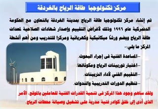 ‫ٍشمض رنْ٘ى٘عٞب ؿبقخ اىشٝبػ ثبىغشدقخ‬
‫مت إّشبء ٍشمض رنْ٘ى٘عٞب ؿبقخ اىشٝبػ دبذْٝخ اىغشدقخ ثبىزؼبُٗ ٍغ احلنٍ٘خ‬
‫اىذمنشمٞخ ػبً 6991 ٗرىل ألغشاع اىزقٌٞٞ ٗإطذاس شٖبداد اىظالؽٞخ دلؼذاد‬
‫ؿبقخ اىشٝبػ ٗٝؼٌ ٗسشب ٍٞنبّٞنٞخ ٗمٖشثبئٞخ ٍٗشمضا ىيزذسٝت ٍِٗ إٌٔ أّشـخ‬
                                                              ‫ادلشمض ٍب ٝيٜ:-‬
                                    ‫– ادلغبػذح اىفْٞخ فٚ إعشاء اىجؾ٘س.‬
                                   ‫– اخزجبس ر٘سثْٞبد اىشٝبػ ٍٗنّ٘برٖب.‬
                                       ‫– اىزقٌٞٞ اىفْٜ ألداء اىرتثْٞبد.‬
                                 ‫– رْظٌٞ اىذٗساد اىزذسٝجٞخ ٗاىْذٗاد.‬

    ‫ٗىقذ عبٌٕ ٗع٘د ٕزا ادلشمض فٚ رَْٞخ اىقذساد اىفْٞخ ىيؼبٍيني ثبدل٘قغ، األٍش‬
       ‫اىزٙ أدٙ إىل خيق م٘ادس فْٞخ ٍذسثخ ػيٚ رشغٞو ٗطٞبّخ زلـبد اىشٝبػ.‬
 