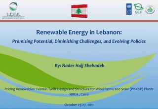Renewable Energy in Lebanon:
     Promising Potential, Diminishing Challenges, and Evolving Policies




                                By: Nader Hajj Shehadeh



Pricing Renewables: Feed-in Tariff Design and Structure for Wind Farms and Solar (PV-CSP) Plants
                                           NREA , Cairo

                                      October 23-27, 2011
 