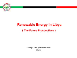 Renewable Energy in Libya
  ( The Future Prospectives )




     Sunday - 23th of October 2011
                 Cairo
 