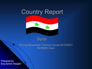 Country Report



                              Syria
                Pricing Renewable Training Course 23/10/2011
                              RCREEE Cairo



Prepared by:
Eng.Samer Alsaghir
 