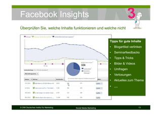 © DIM Deutsches Institut für Marketing Social Media Marketing 13
Facebook Insights
Überprüfen Sie, welche Inhalte funktionieren und welche nicht
Tipps für gute Inhalte
• Blogartikel verlinken
• Seminarfeedbacks
• Tipps & Tricks
• Bilder & Videos
• Umfragen
• Verlosungen
• Aktuelles zum Thema
• …
 